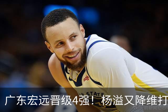 广东宏远晋级4强！杨溢又降维打击 疯砍27+12+6+6 他能打动杜锋吗